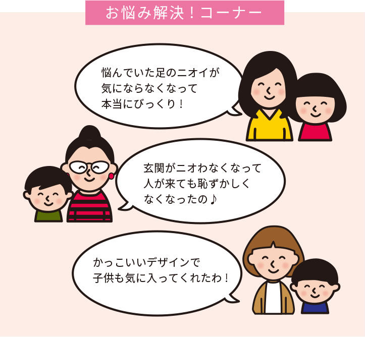 お悩み解決!コーナー 悩んでいた足のニオイが 気にならなくなって 本当にびっくり!  玄関がニオわなくなって 人が来ても恥ずかしく なくなったの♪ かっこいいデザインで 子供も気に入ってくれたわ!